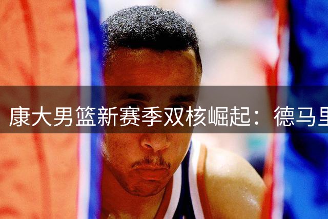 康大男篮新赛季双核崛起：德马里扛大旗 马林斯拒绝NBA冲击更高目标